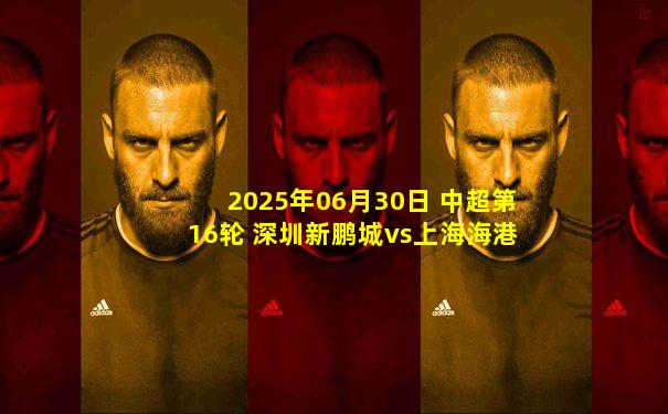 2025年06月30日 中超第16轮 深圳新鹏城vs上海海港 全场录像